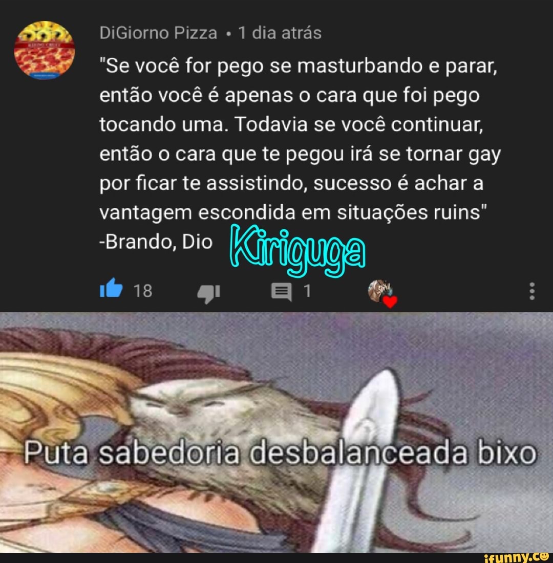 E) DiGiorno Pizza 1 dia atrás
"Se você for pego se masturbando e parar,
então você é apenas o cara que foi pego
tocando uma. Todavia se você continuar,
então o cara que te pegou irá se tornar gay
por ficar te assistindo, sucesso é achar a
escondida situações ruins"