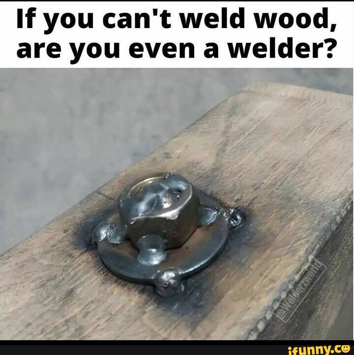 If you can't weld wood, are you even a welder? iFunny