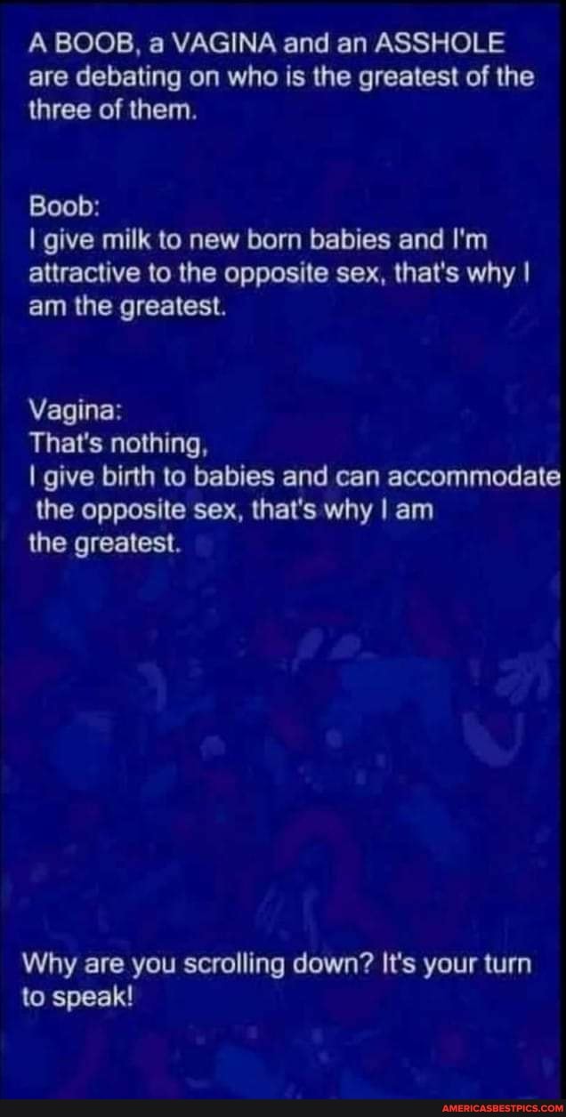 A BOOB, a VAGINA and an ASSHOLE are debating on who is the greatest of the three of them.
Boob:
I give milk to new born babies and I'm attractive to the opposite sex, that's why I am the greatest.
Vagina:
That's nothing,
I give birth to babies and can accommodate the opposite sex, that's why I am
the greatest.
Why are you scrolling down? It's your turn to speak!