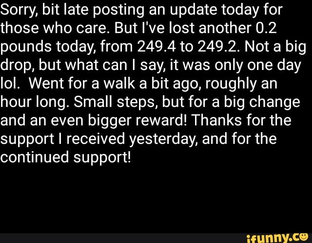 Sorry, bit late posting an update today for
those who care. But I've lost another 0.2
pounds today, from 249.4 to 249.2. Not a big
drop, but what can I say, it was only one day
lol. Went for a walk a bit ago, roughly an
hour long. Small steps, but for a big change
and an even bigger reward! Thanks for the
support I received yesterday, and for the
continued support!