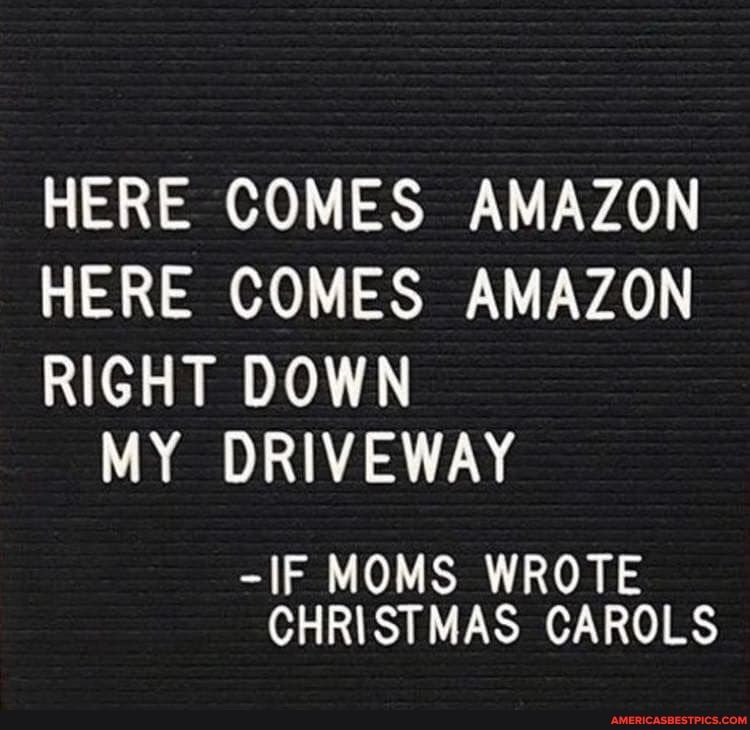 HERE COMES AMAZON HERE COMES AMAZON RIGHT DOWN
MY DRIVEWAY
-IF MOMS WROTE CHRISTMAS CAROLS