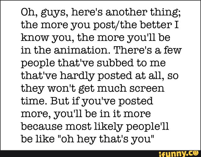 Oh, guys, here's another thing;
the more you post/the better I
know you, the more you‘ll be
in the animation. There's a few
people that've subbed to me
that've hardly posted at all, so
they won't get much screen
time. But if you‘ve posted
more, you‘ll be in it more
because most likely people'll
be like "oh hey that‘s you"