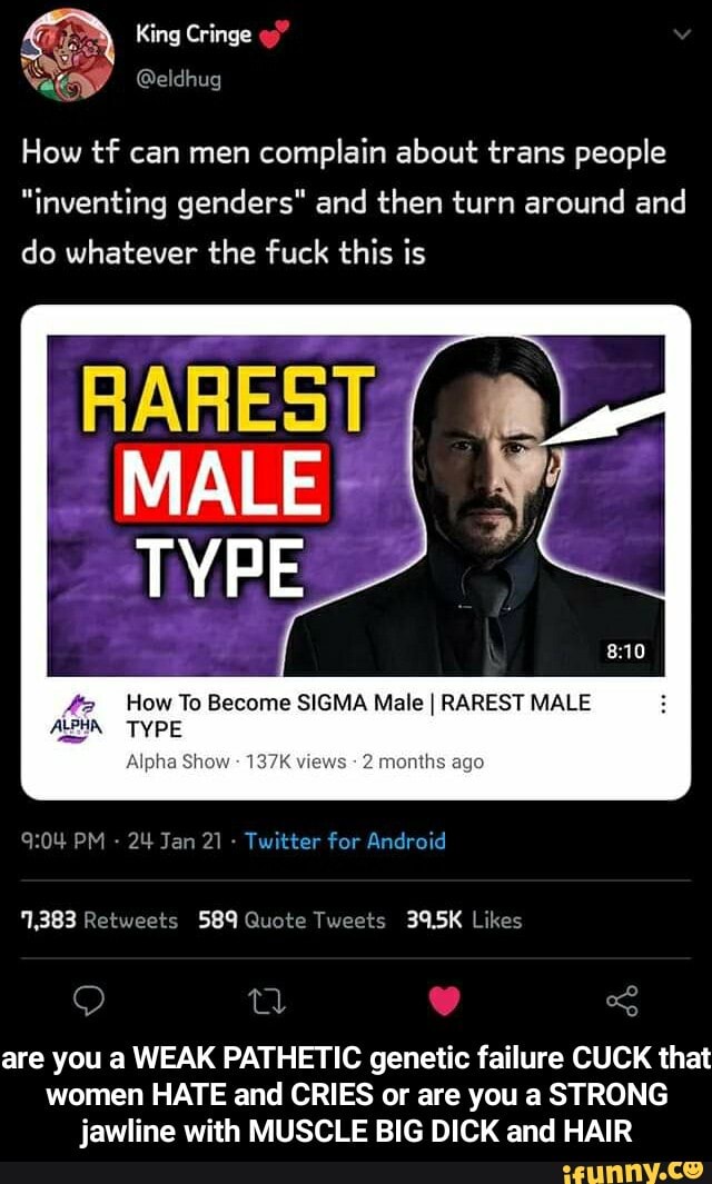 King Cringe
How tf can men complain about trans people
"inventing genders" and then turn around and do whatever the fuck this is
RARES MALE
TYPE
42 How To Become SIGMA Male I RAREST MALE
Alpha Show 137K views 2 months ago
TYPE
PM - 24 Jan 21 - Twitter for Android
QO (oR! <S are you a WEAK PATHETIC genetic failure CUCK that
women HATE and CRIES or are you a STRONG jawline with MUSCLE BIG DICK and HAIR - are you a WEAK PATHETIC genetic failure CUCK that women HATE and CRIES or are you a STRONG jawline with MUSCLE BIG DICK and HAIR