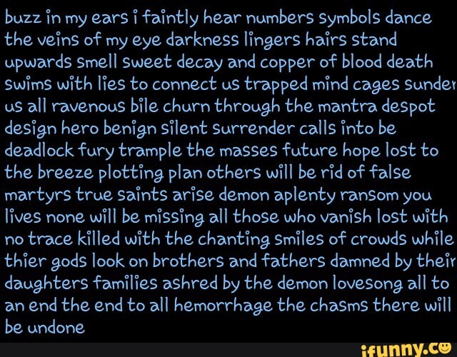 buzz in my ears faintly hear numbers symbols dance the veins of my eye darkness lingers hairs stand upwards smell sweet decay and copper of blood death swims with lies to connect us trapped mind cages Sunder us all ravenous bile churn through the mantra despot design hero benign silent surrender calls into be deadlock fury trample the masses future hope lost to the breeze plotting plan others will be rid of false martyrs true Saints arise demon aplenty ransom you lives none will be missing all those who vanish lost with no trace killed with the chanting smiles of crowds while thier gods look on brothers and fathers damned by their daughters families ashred by the demon lovesong all to an end the end to all hemorrhage the chasms there will be undone