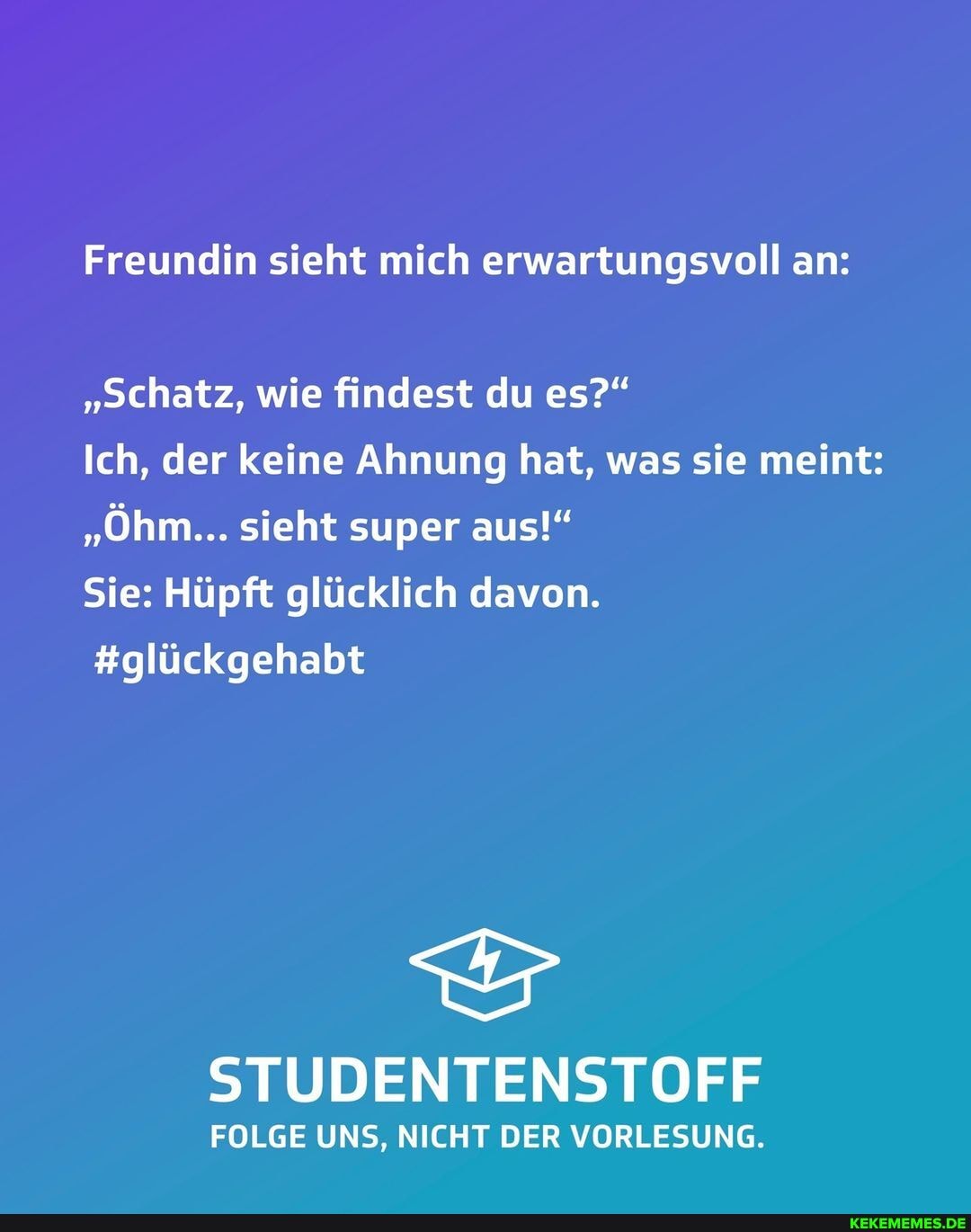 Freundin sieht mich erwartungsvoll an:
"Schatz, wie findest du es?"
Ich, der keine Ahnung hat, was sie meint:
"Öhm... sieht super aus!"
Sie: Hüpft glücklich davon.
#glückgehabt
STUD NT ENSTOFF
FOLGE UNS, NICHT DER VORLESUNG.
