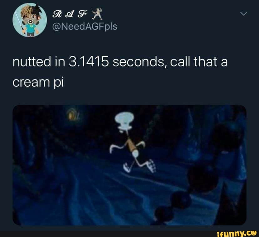nutted in 3.1415 seconds, call that a
cream pi