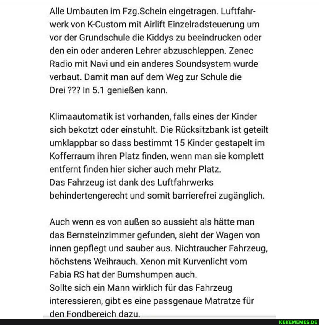 Alle Umbauten im Fzg.Schein eingetragen. Luftfahr- werk von K-Custom mit Airlift Einzelradsteuerung um vor der Grundschule die Kiddys zu beeindrucken oder den ein oder anderen Lehrer abzuschleppen. Zenec
Radio mit Navi und ein anderes Soundsystem wurde verbaut. Damit man auf dem Weg zur Schule die
Drei In 5.1 genießen kann.
Klimaautomatik ist vorhanden, falls eines der Kinder sich bekotzt oder einstuhlt. Die Rücksitzbank ist geteilt umklappbar so dass bestimmt 15 Kinder gestapelt im
Kofferraum ihren Platz finden, wenn man sie komplett entfernt finden hier sicher auch mehr Platz.
Das Fahrzeug ist dank des Luftfahrwerks behindertengerecht und somit barrierefrei zugänglich.
Auch wenn es von außen so aussieht als hätte man das Bernsteinzimmer gefunden, sieht der Wagen von innen gepflegt und sauber aus. Nichtraucher Fahrzeug, höchstens Weihrauch. Xenon mit Kurvenlicht vom
Fabia RS hat der Bumshumpen auch.
Sollte sich ein Mann wirklich für das Fahrzeug interessieren, gibt es eine passgenaue Matratze für