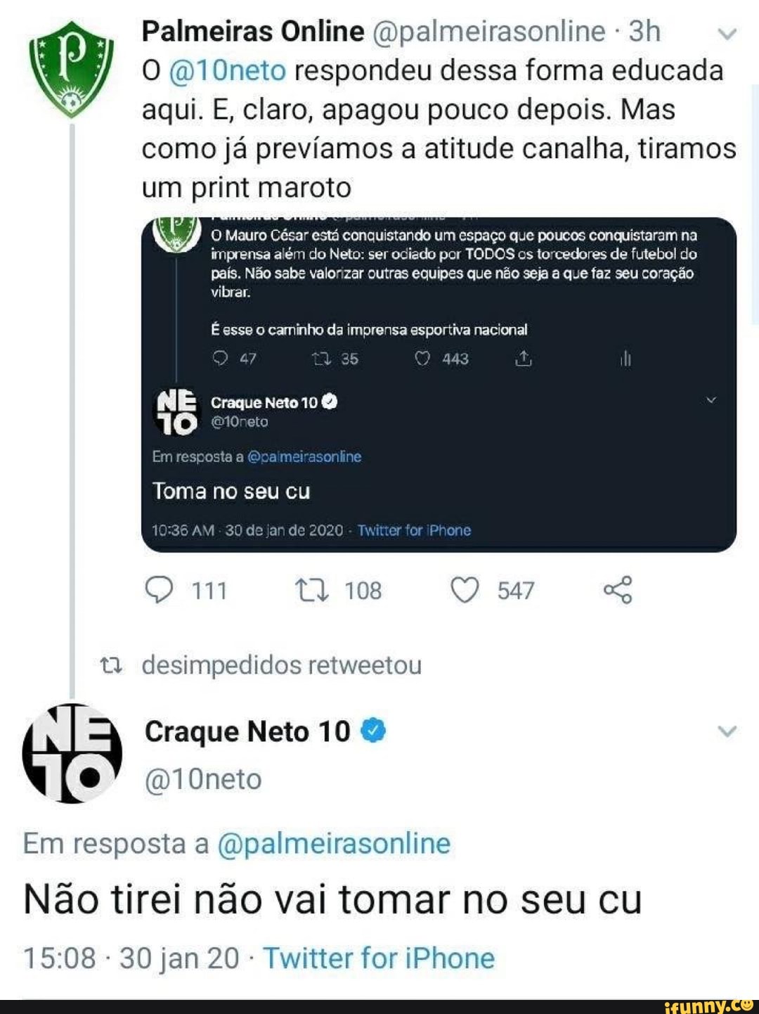 Palmeiras Online (Qpalmeirasonline 3h O @10neto respondeu dessa forma educada
O aqui. E, claro, apagou pouco depois. Mas
como já prevíamos a atitude canalha, tiramos
um print maroto
UY O Mauro César está conquistando um espaço que poucos conquistaram na
imprensa além do Neto: ser odiado por TODOS os torcedores de futebol do
país. Não sabe valorizar outras equipes que não seja a que faz seu coração
É esse o caminho da imprensa esportiva nacional
t) desimpedidos retweetou
Em resposta a @palmeirasonline
Nao tirei nao vai tomar no seu cu
Twitter for iPhone
