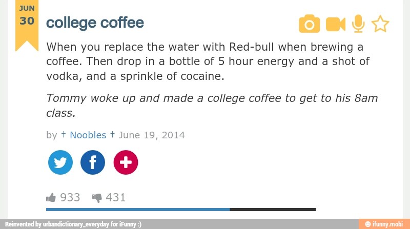 JUN
30 college coffee
When you replace the water with Red-bull when brewing a
coffee. Then drop in a bottle of 5 hour energy and a shot of
vodka, and a sprinkle of cocaine.
Tommy woke up and made a college coffee to get to his 8am
class.
Noobles June 19, 2014
900
6 933 0431