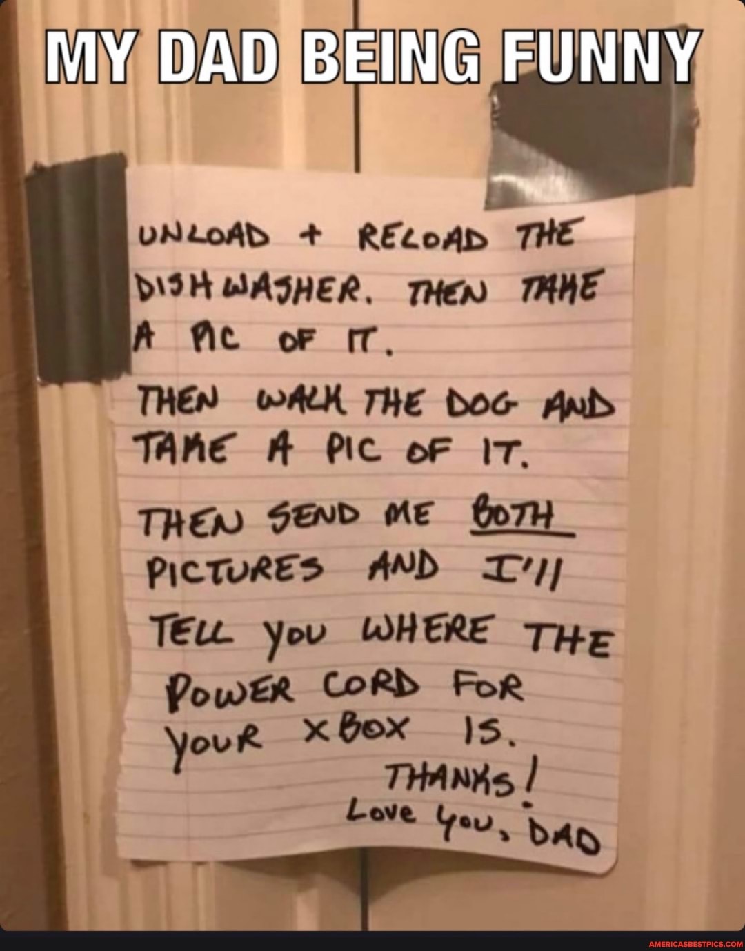 MY DAD BEING FUNNY
VNLOAD + RELOAD THE
oF
THEN WALK THE DOG TAne A Pic oF IT.
TREND SEND ME Go7H PictuRES AND you WHERE THe
Far
CORDS youR x Bex
THANKs,
Love Yeu, Ad