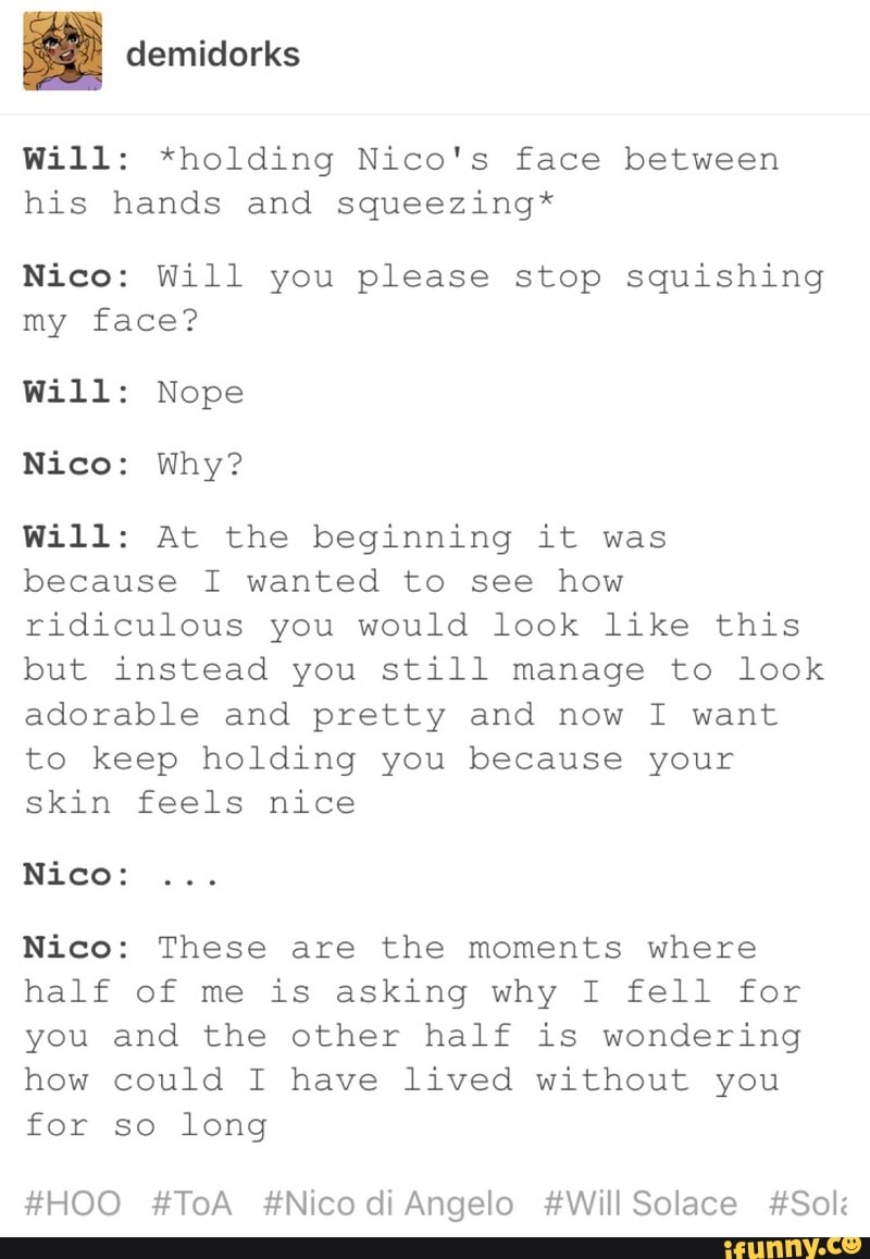 I Will: *holding Nico's face between his hands and squeezing* Nico ...
