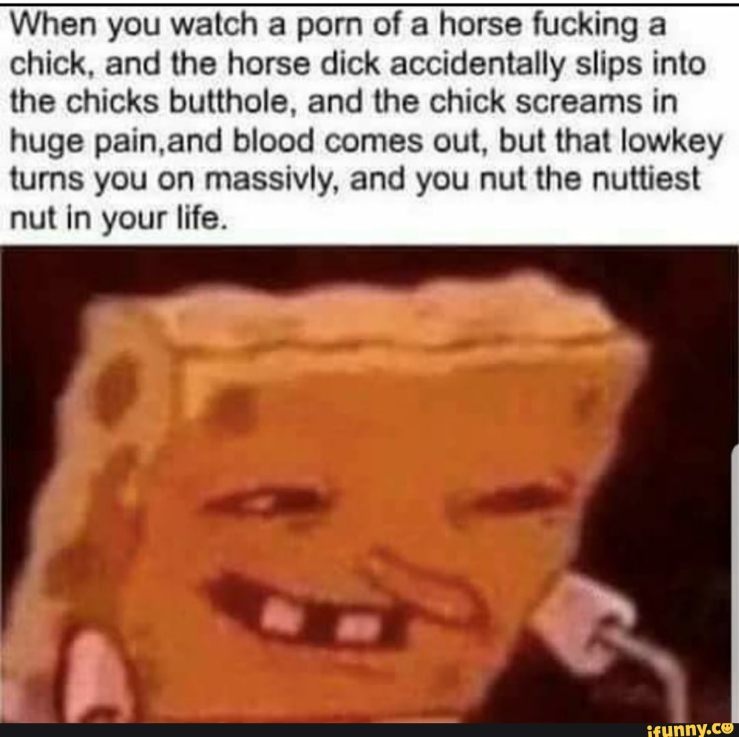 When you watch a porn of a horse fucking a chick, and the horse dick  accidentally