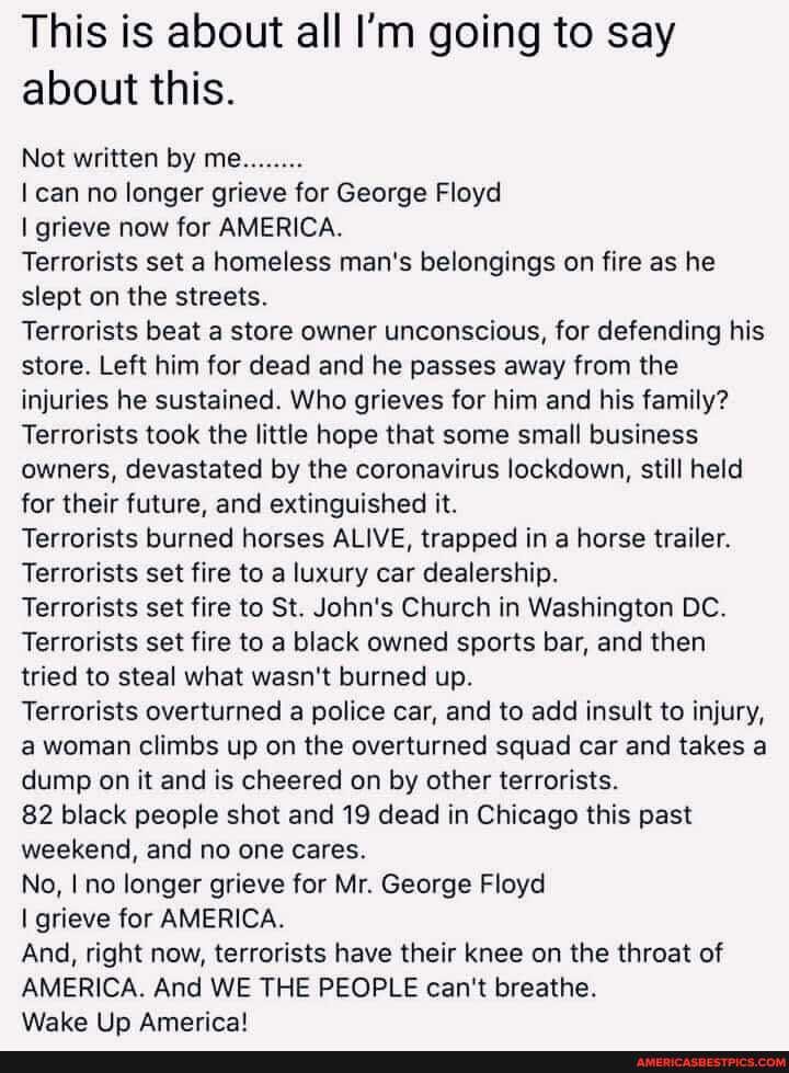 This is about all I'm going to say about this.
Not written by me........
can no longer grieve for George Floyd
I grieve now for AMERICA.
Terrorists set a homeless man's belongings on fire as he slept on the streets.
Terrorists beat a store owner unconscious, for defending his store. Left him for dead and he passes away from the injuries he sustained. Who grieves for him and his family?
Terrorists took the little hope that some small business owners, devastated by the coronavirus lockdown, still held for their future, and extinguished it.
Terrorists burned horses ALIVE, trapped in a horse trailer.
Terrorists set fire to a luxury car dealership.
Terrorists set fire to St. John's Church in Washington DC.
Terrorists set fire to a black owned sports bar, and then tried to steal what wasn't burned up.
Terrorists overturned a police car, and to add insult to injury, a woman climbs up on the overturned squad car and takes a dump on it and is cheered on by other terrorists.
82 black people shot and 19 dead in Chicago this past weekend, and no one cares.
No, no longer grieve for Mr. George Floyd
I grieve for AMERICA.
And, right now, terrorists have their knee on the throat of
AMERICA. And WE THE PEOPLE can't breathe.
Wake Americal