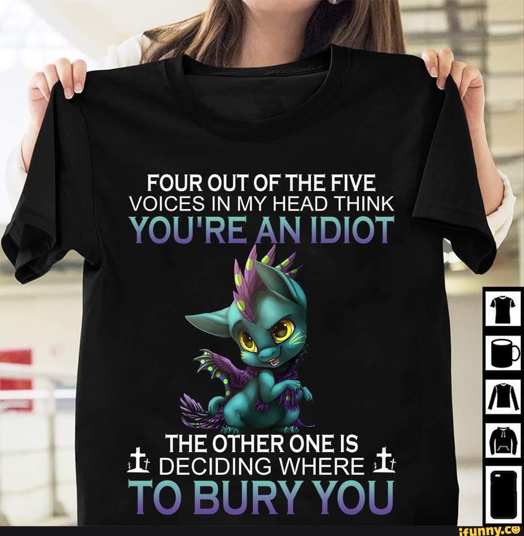 FOUR OUT OF THE FIVE VOICES IN MY HEAD THINK
YOU'RE AN IDIOT
THE OTHER ONE IS DECIDING WHERE TO RIIRY VOII