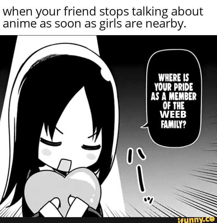 when your friend stops talking about
anime as soon as girls are nearby.
WHERE IS
YOUR PRIDE
AS A MEMBER
OF THE
WEEB