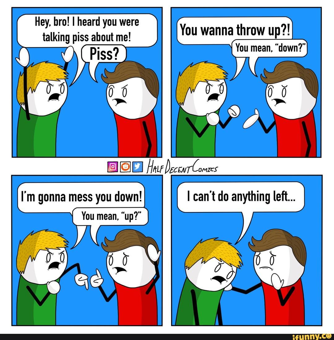 Hey, bro! I heard you were talking piss about me! You wanna throw up
