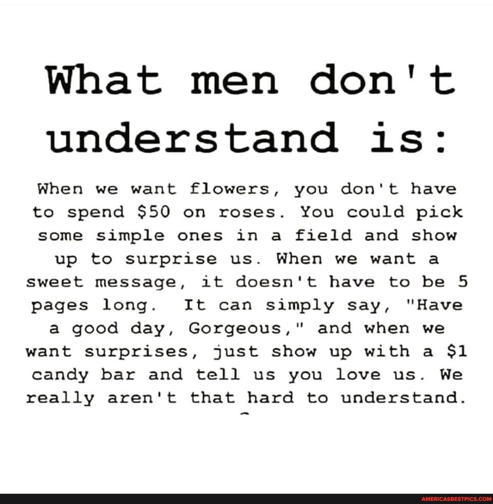 What men don't understand is:
When we want flowers, you don't have to spend $50 on roses. You could pick some simple ones in a field and show up to surprise us. When we want a
Sweet message, it doesn't have to be 5 pages long. It can simply say, "Have a good day, Gorgeous," and when we want surprises, just show up with a $1 candy bar and tell us you love us. We really aren't that hard to understand.