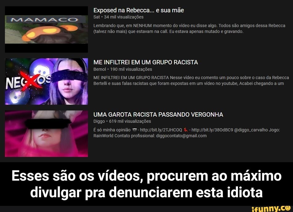 Exposed na Rebecca... e sua mãe
Sat 34 mil visualizações
Lembrando que, em NENHUM momento do vídeo eu disse algo. Todos são amigos dessa Rebecca
(talvez não mais) que estavam na call. Eu estava apenas mutado e gravando
ME INFILTREI EM UM GRUPO RACISTA
Bemol 190 mil visualizações
ME INFILTREI EM UM GRUPO RACISTA Nesse vídeo eu comento um pouco sobre o caso da Rebecca
Bertellie suas falas racistas que foram expostas em um vídeo no youtube, Acabei chegando a um
UMA GAROTA RA4CISTA PASSANDO VERGONHA
Diggo 619 mil visualizações
Esses são os vídeos, procurem ao máximo divulgar pra denunciarem esta idiota - Esses são os vídeos, procurem ao máximo divulgar pra denunciarem esta idiota