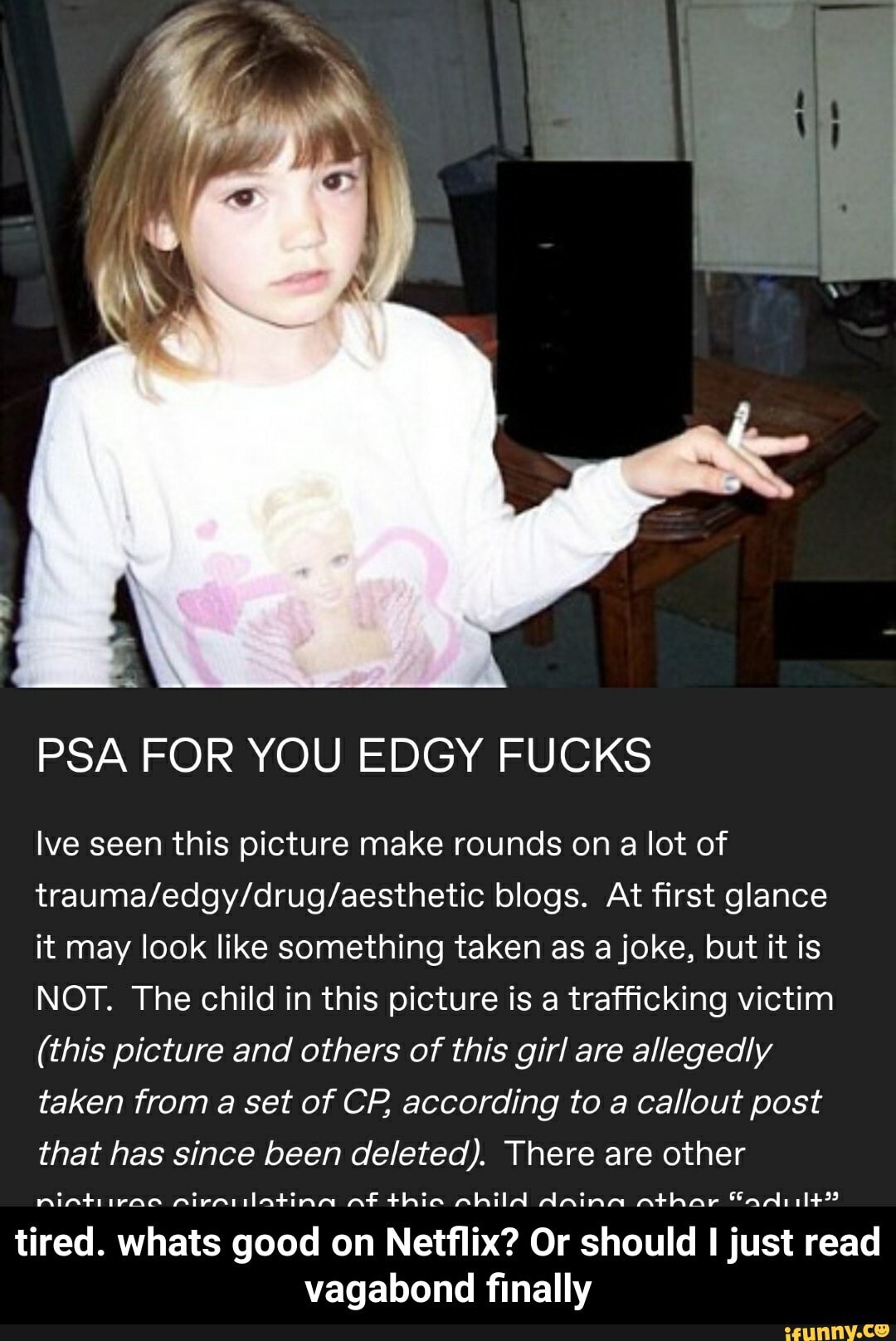 PSA FOR YOU EDGY FUCKS
Ive seen this picture make rounds on a lot of
trauma/edgy/drug/aesthetic blogs. At first glance
it may look like something taken as a joke, but it is
NOT. The child in this picture is a trafficking victim
(this picture and others of this girl are allegedly
taken from a set of CP, according to a callout post
that has since been deleted). There are other
tired. whats good on Netflix? Or should I just read
vagabond finally - tired. whats good on Netflix? Or should I just read vagabond finally