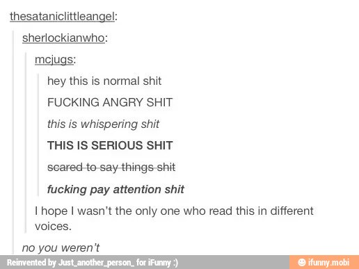 thesataniclittleangel:
sherlockianwho:
mejugs:
hey this is normal shit
FUCKING ANGRY SHIT
this is whispering shit
THIS IS SERIOUS SHIT
fucking pay attention shit
l hope I wasn't the only one who read this in different
voices.
no you weren't