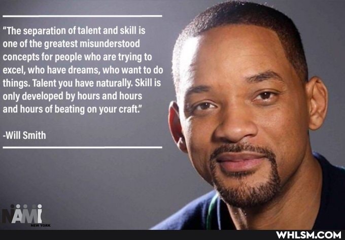 "The separation of talent and skill is
one of the greatest misunderstood concepts for people who are trying to excel, who have dreams, who want to do things. Talent you have naturally. Skill is only developed by hours and hours
and hours of beating on your craft."
-Will Smith