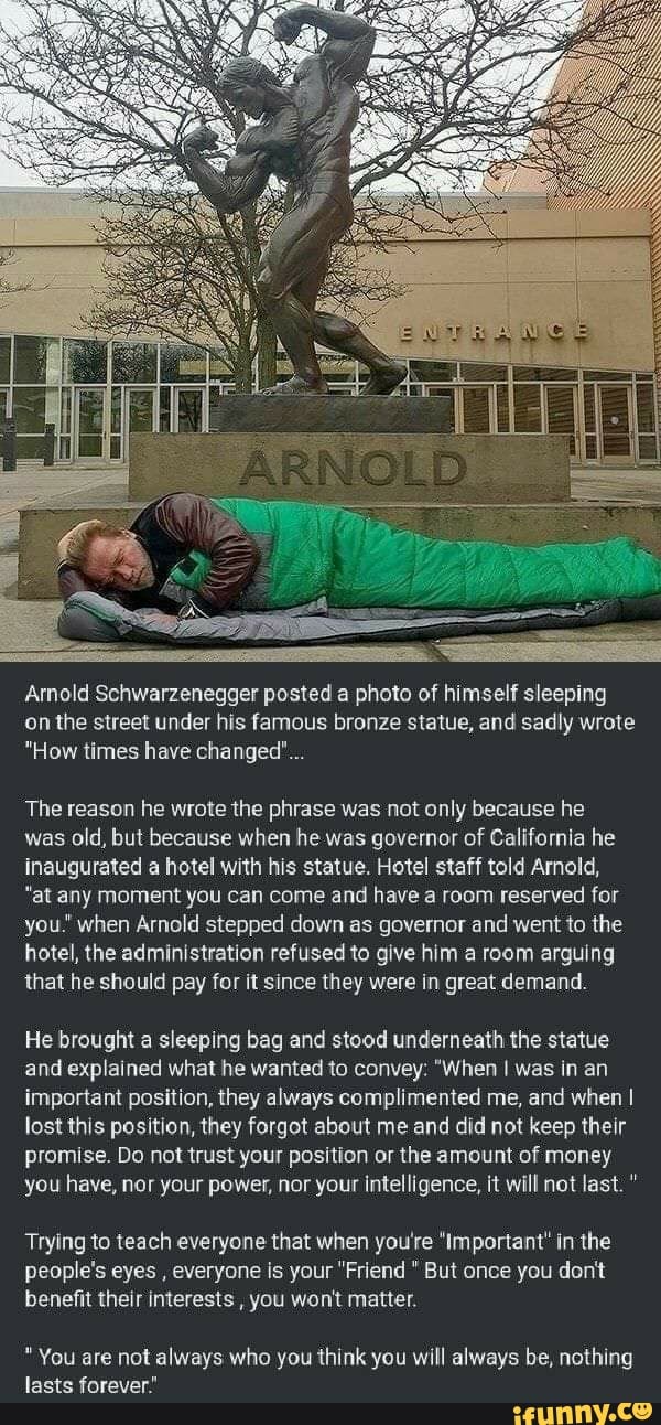 Arnold Schwarzenegger posted a photo of himself sleeping
on the street under his famous bronze statue, and sadly wrote
"How times have changed"...
The reason he wrote the phrase was not only because he
was old, but because when he was governor of California he
inaugurated a hotel with his statue. Hotel staff told Arnold,
"at any moment you can come and have a room reserved for
you.' when Arnold stepped down as governor and went to the
hotel, the administration refused to give him a room arguing
that he should pay for it since they were in great demand.
He brought a sleeping bag and stood underneath the statue
and explained what he wanted to convey: "When I was in an
important position, they always complimented me, and when I
lost this position, they forgot about me and did not keep their
promise. Do not trust your position or the amount of money
you have, nor your power, nor your intelligence, it will not last. Trying to teach everyone that when you're 'Important' in the
people's eyes
everyone is your "Friend But once you dont
benefit their interests
you won't matter.