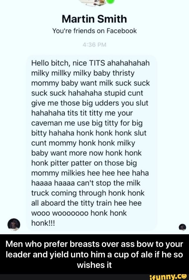 Martin Smith
You're friends on Facebook
Hello bitch, nice TITS ahahahahah
milky millky milky baby thristy
mommy baby want milk suck suck
suck suck hahahaha stupid cunt
give me those big udders you slut
hahahaha tits tit titty me your
caveman me use big titty for big
bitty hahaha honk honk honk slut
cunt mommy honk honk milky
baby want more now honk honk
honk pitter patter on those big
mommy milkies hee hee hee haha
haaaa haaaa can't stop the milk
truck coming through honk honk
all aboard the titty train hee hee
wooo wooooo00 honk honk
a
Men who prefer breasts over ass bow to your
leader and yield unto him a cup of ale if he so
wishes it - Men who prefer breasts over ass bow to your leader and yield unto him a cup of ale if he so wishes it