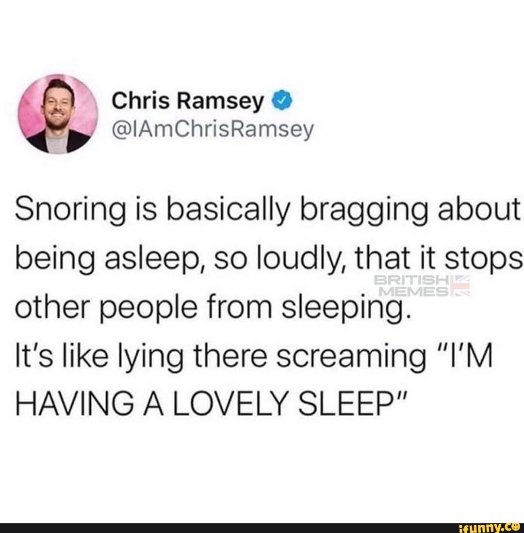 Chris Ramsey @
@lAmChrisRamsey
Snoring is basically bragging about being asleep, so loudly, that it stops other people from sleeping.
It's like lying there screaming "I'M HAVING A LOVELY SLEEP"