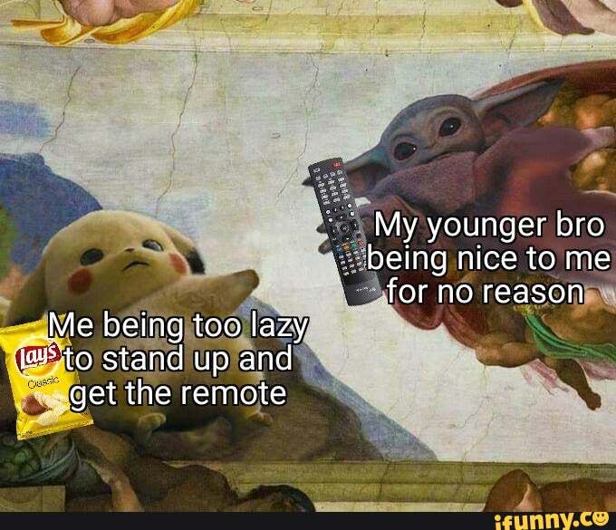 My younger bro being nice to me for no reasen
Me being too lazy to stand up and get the remote