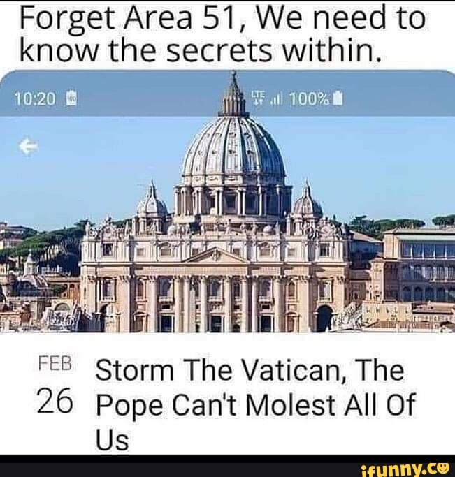 Forget Area 51, We need to know the secrets within.
all 100% 8
iv
FE Storm The Vatican, The
26 Pope Can't Molest All Of
Us
