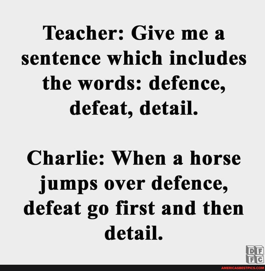 Teacher: Give me a sentence which includes the words: defence, defeat, detail.
Charlie: When a horse jumps over defence, defeat go first and then detail.