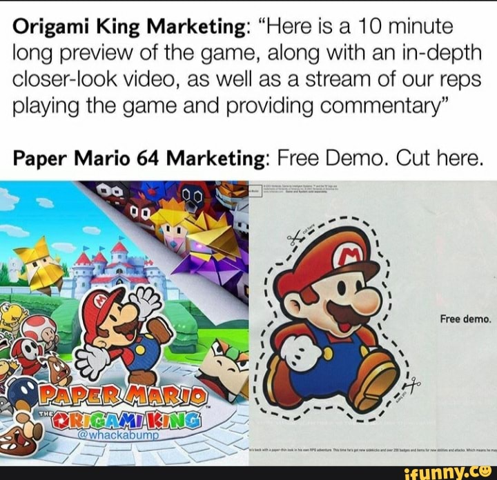 Origami King Marketing: "Here is a 10 minute long preview of the game, along with an in-depth closer-look video, as well as a stream of our reps playing the game and providing commentary"
Paper Mario 64 Marketing: Free Demo. Cut here.
Free demo.