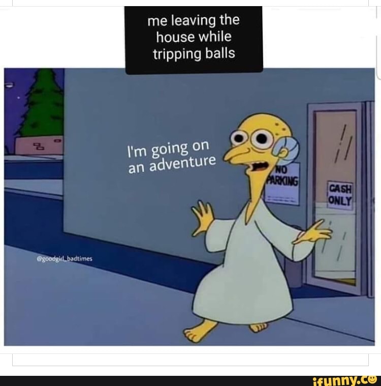 me
leaving the
house while
tripping balls
im going on