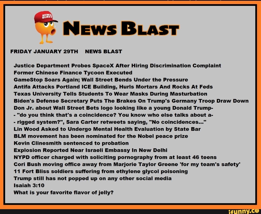 News BLast
FRIDAY JANUARY 29TH NEWS BLAST
Justice Department Probes SpaceX After Hiring Discrimination Complaint
Former Chinese Finance Tycoon Executed
GameStop Soars Again; Wall Street Bends Under the Pressure
Antifa Attacks Portland ICE Building, Hurls Mortars And Rocks At Feds
Texas University Tells Students To Wear Masks During Masturbation
Biden's Defense Secretary Puts The Brakes On Trump's Germany Troop Draw Down
Don Jr. about Wall Street Bets logo looking like a young Donald Trump-
- "do you think that's a coincidence? You know who else talks about a-
- rigged system?", Sara Carter retweets saying, "No coincidences..."
Lin Wood Asked to Undergo Mental Health Evaluation by State Bar
BLM movement has been nominated for the Nobel peace prize
Kevin Clinesmith sentenced to probation
Explosion Reported Near Israeli Embassy In New Delhi
NYPD officer charged with soliciting pornography from at least 46 teens
Cori Bush moving office away from Marjorie Taylor Greene 'for my team's safety"
11 Fort Bliss soldiers suffering from ethylene glycol poisoning
Trump still has not popped up on any other social media
Isaiah
What is your favorite flavor of jelly?