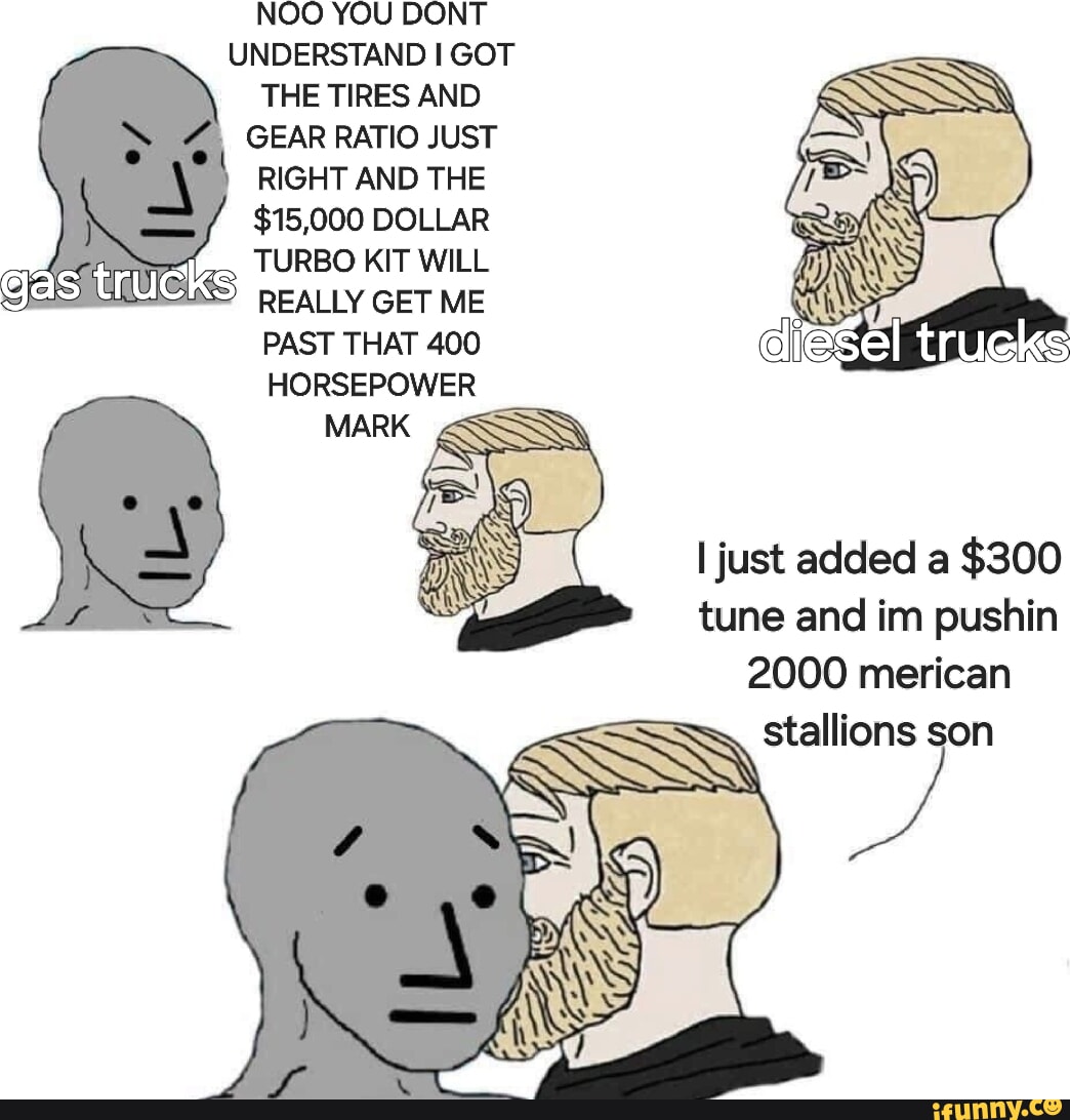 Gas NOO YOU DONT UNDERSTAND I GOT THE TIRES AND GEAR RATIO JUST RIGHT AND THE $15,000 DOLLAR TURBO KIT WILL REALLY GET ME PAST THAT 400 HORSEPOWER I just added a $300 tune and inn pushin 2000 merican SSS wi