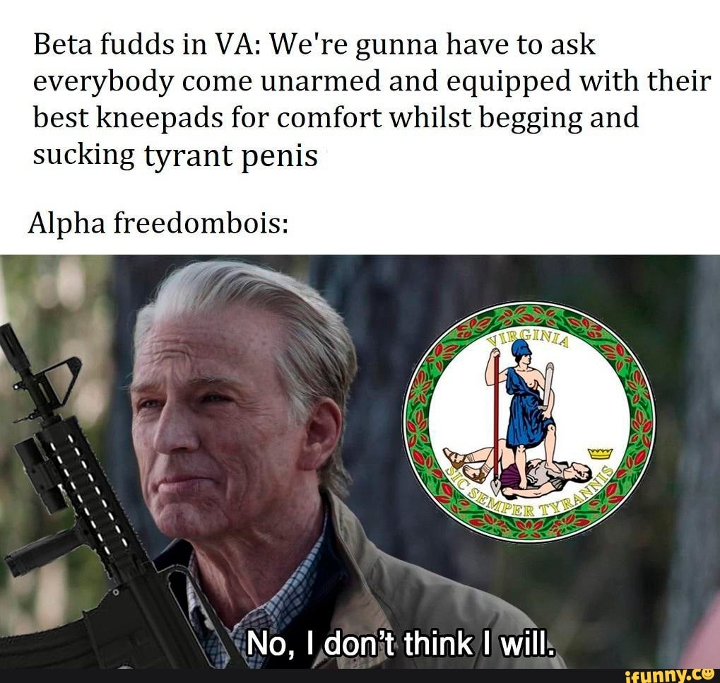 Beta fudds in VA: We're gunna have to ask
everybody come unarmed and equipped with their
best kneepads for comfort whilst begging and
sucking tyrant penis
Alpha freedombois: