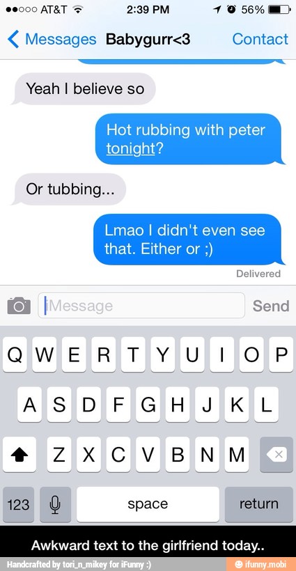 Messages Babygurr<3 Contact
Hot rubbing with peter
tonight?
Or tubbing...
Lmao I didn't even see
that. Either or Awkward text to the girlfriend today - Awkward text to the girlfriend today..