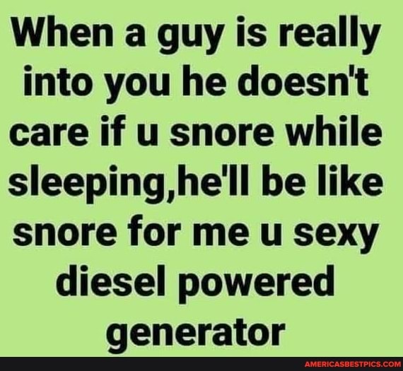 When a guy is really into you he doesn't care if u snore while sleeping,he'll be like snore for me u sexy diesel powered generator