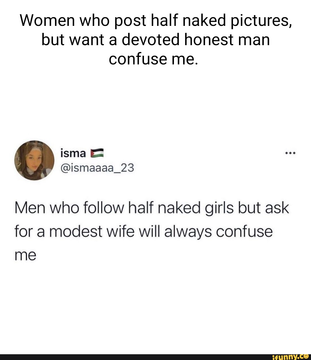 Women who post half naked pictures, but want a devoted honest man confuse  me. Men who follow half naked girls but ask for a modest wife will always  confuse me - iFunny