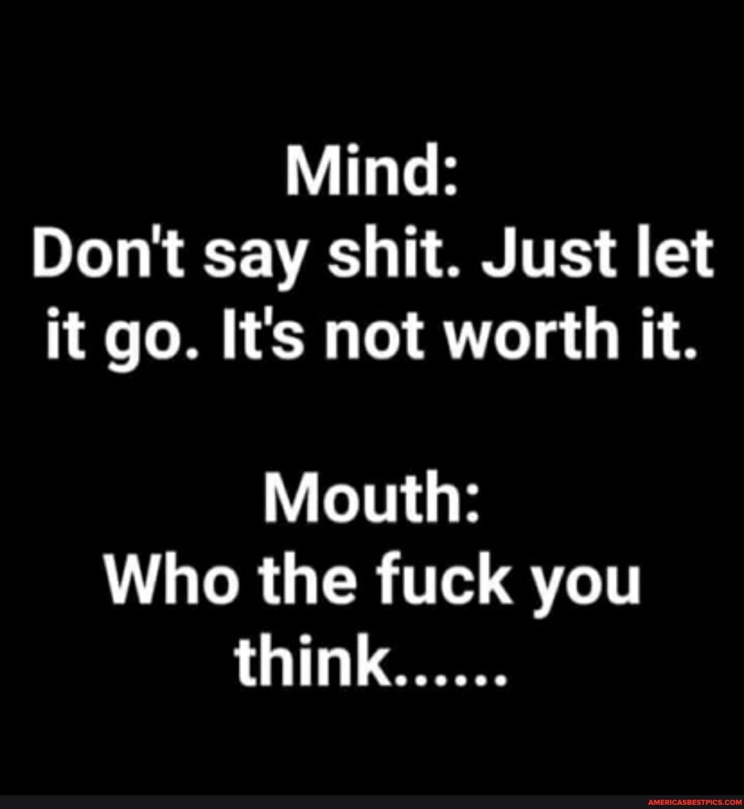 Mind:
Don't say shit. Just let it go. It's not worth it.
Mouth:
Who the fuck you
think......