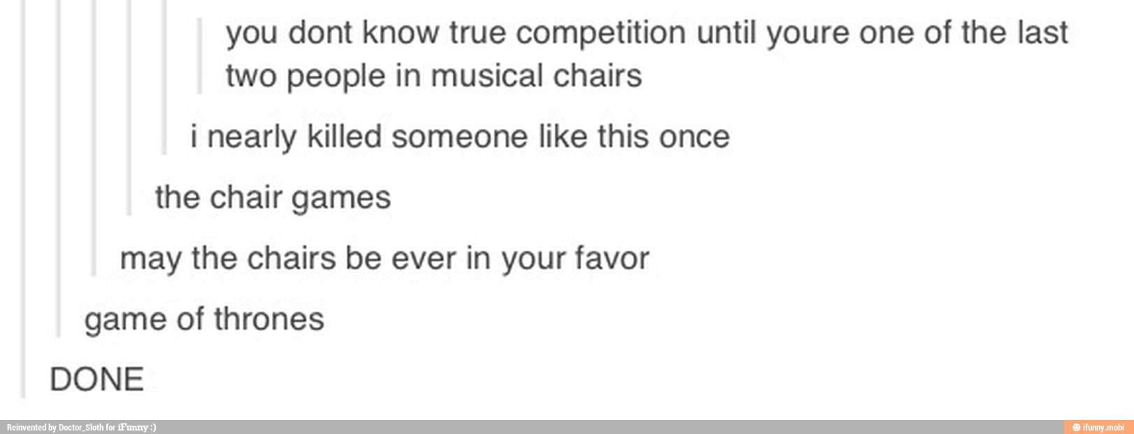 you dont know true competition until youre one of the last
two people in musical chairs
i nearly killed someone like this once
the chair games
may the chairs be ever in your favor
game of thrones
DONE