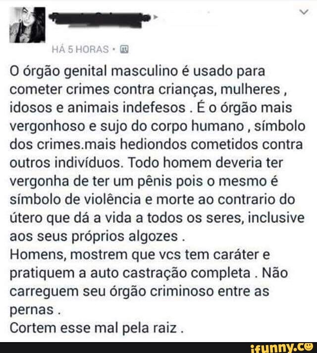 O órgão genital masculino é usado para
cometer crimes contra crianças, mulheres
idosos e animais indefesos
É o órgão mais
vergonhoso e sujo do corpo humano, símbolo
dos crimes.mais hediondos cometidos contra
outros indivíduos. Todo homem deveria ter
vergonha de ter um pênis pois o mesmo é
símbolo de violência e morte ao contrario do
útero que dá a vida a todos os seres, inclusive
aos seus próprios algozes Homens, mostrem que vcs tem caráter e
pratiquem a auto castração completa
Não
carreguem seu órgão criminoso entre as
pernas
Cortem esse mal pela raiz.