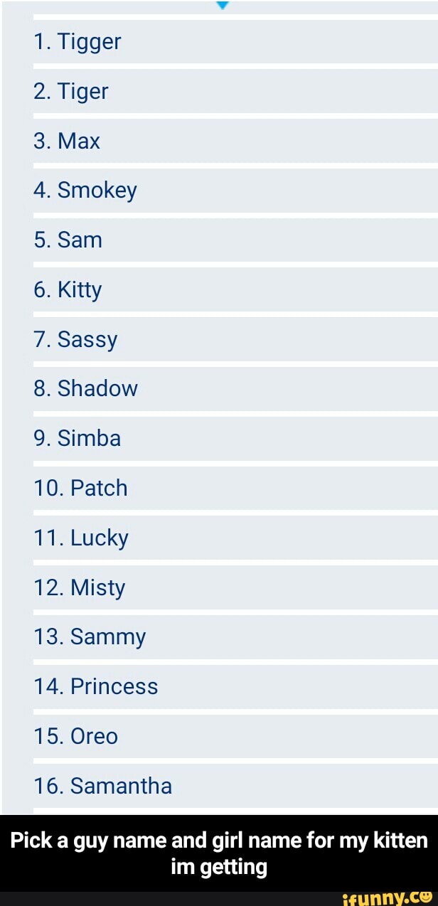 1. Tigger
2. Tiger
4. Smokey
6. Kitty
7. Sassy
8. Shadow
9. Simba
10. Patch
11. Lucky
12. Misty
13. Sammy
14. Princess
15. Oreo
16. Samantha
Pick a guy name and girl name for my kitten
im getting - Pick a guy name and girl name for my kitten im getting