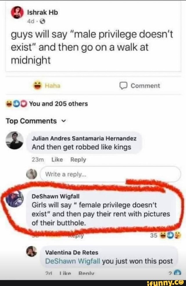 shrak Hb
ad
guys will say "male privilege doesn't exist" and then go on a walk at midnight
comment
You and 205 others
Top Comments v
Julian Andres Santamaria Hernandez
And then get robbed like kings
Like Reply
&y Write a reply..
DeShawn Wigfall
Girls will say " female privilege doesn't
exist" and then pay their rent with pictures of their butthole.
Valentina De Retes
DeShawn Wigfall you just won this post
24 like Reniv