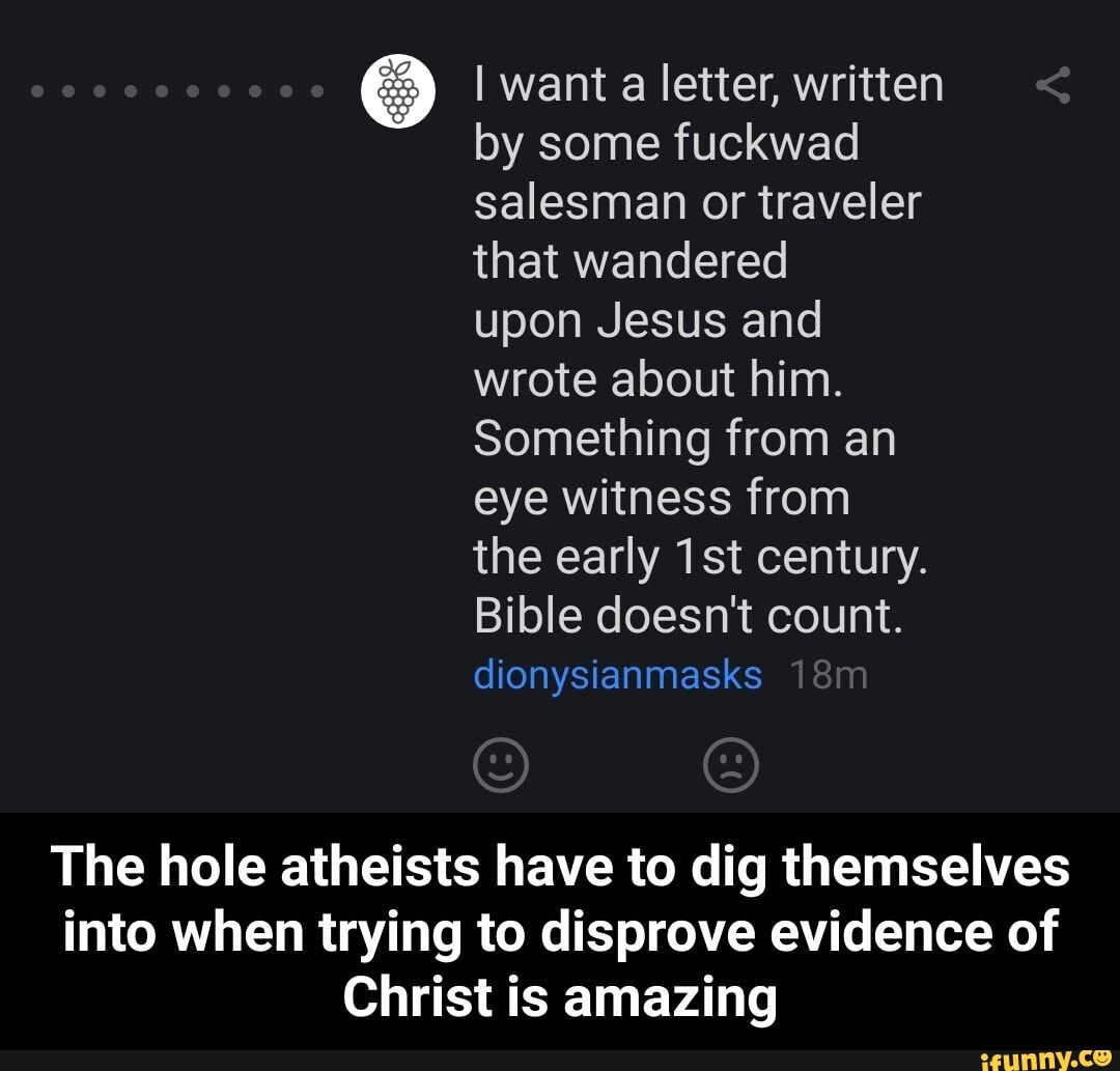I want a letter, written
by some fuckwad
salesman or traveler
that wandered
upon Jesus and
wrote about him.
Something from an
eye witness from
the early 1st century.
Bible doesn't count.
dionysianmasks
The hole atheists have to dig themselves
into when trying to disprove evidence of
Christ is amazing - The hole atheists have to dig themselves into when trying to disprove evidence of Christ is amazing
