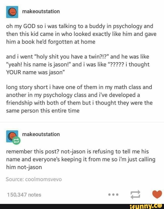 oh my GOD so i was talking to a buddy in psychology and
then this kid came in who looked exactly Iike him and gave
him book he‘d forgotten home
and i went “holy shit you have a
twin?!?" and he was like
“yeah! his name is jason!" and i was like "7???? i thought
VOUR name was jason"
long story short i have one of them in my math class and
another in my psychology class and i've developed a
friendship with both of them but i thought they were the
same person this entire time
&
remember this post? not-jason is refusing to tell me his
name and everyone's keeping it from me so
i'mjust calling
him not-jason