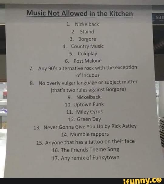 Music Not the
1. Nickelback
2. Staind
3. Borgore
4. Country Music
5. Coldplay
6. Post Malone
7. Any 90's alternative rock with the exception of Incubus
8. No overly vulgar language or subject matter
(that's two rules against Borgore)
9. Nickelback
10. Uptown Funk
11. Miley Cyrus
12. Green Day
13, Never Gonna Give You Up by Rick Astley
14. Mumble rappers
15. Anyone that has tattoo on their face
16. The Friends Theme Song
17, Any remix of Funkytown