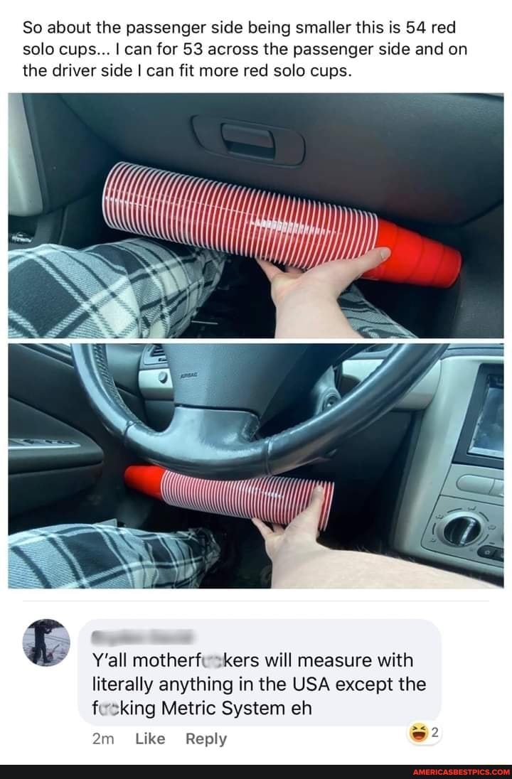So about the passenger side being smaller this is 54 red solo cups... I can for 53 across the passenger side and on the driver side I can fit more red solo cups.
Y'all motherf -kers will measure with literally anything in the USA except the f -king Metric System eh
Like Reply