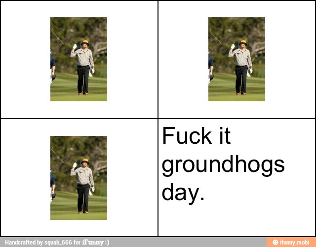 Fuck it
groundhogs
day.