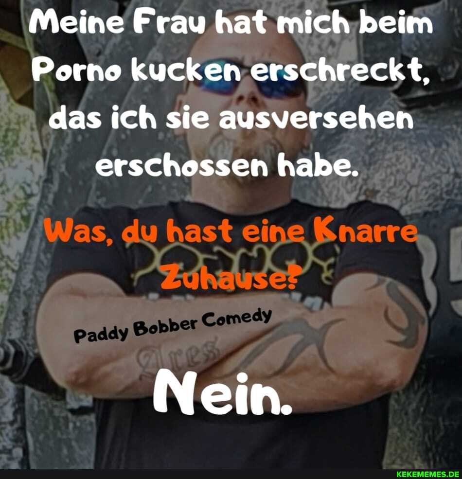 Meine Frau hat mich beim
Porno kucken erschreckt, das ich sie ausversehen erschossen habe.
Was, du hast eine Knarre
Nein.